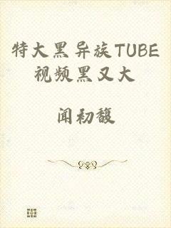 特大黑异族TUBE视频黑又大