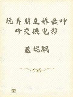 玩弄朋友娇妻呻吟交换电影