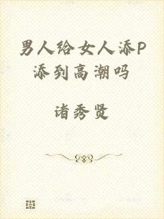 男人给女人添P添到高潮吗