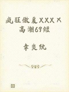 疯狂做爰XXXⅩ高潮69短