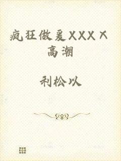 疯狂做爰XXXⅩ高潮