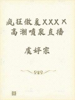 疯狂做爰XXXⅩ高潮喷泉直播