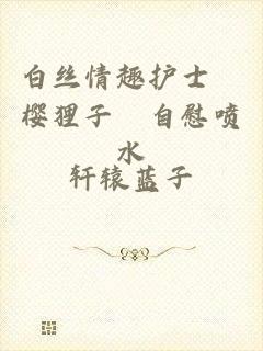 白丝情趣护士▌樱狸子▌自慰喷水