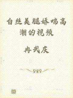 白丝美腿娇喘高潮的视频