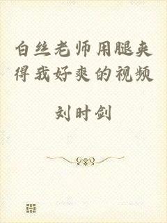 白丝老师用腿夹得我好爽的视频