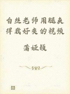 白丝老师用腿夹得我好爽的视频