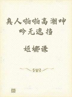 真人啪啪高潮呻吟无遮挡