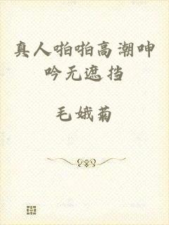 真人啪啪高潮呻吟无遮挡