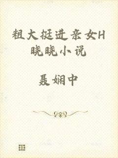 粗大挺进亲女H晓晓小说