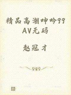 精品高潮呻吟99AV无码
