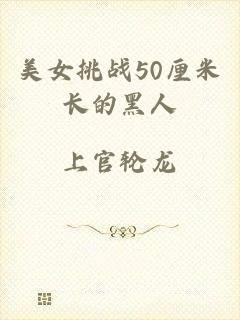 美女挑战50厘米长的黑人