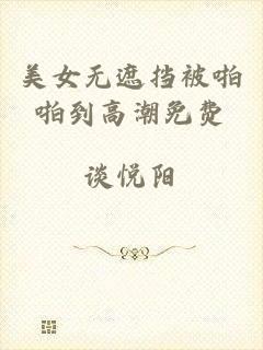 美女无遮挡被啪啪到高潮免费