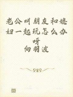 老公叫朋友和媳妇一起玩怎么办呀