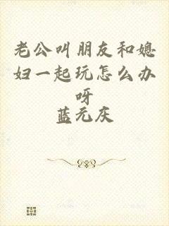 老公叫朋友和媳妇一起玩怎么办呀