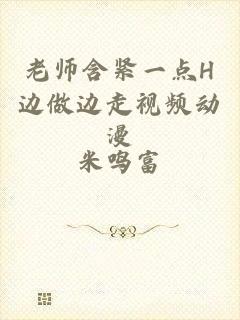 老师含紧一点H边做边走视频动漫
