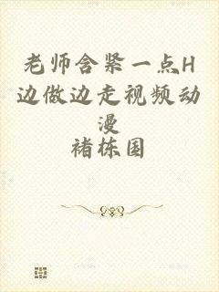 老师含紧一点H边做边走视频动漫