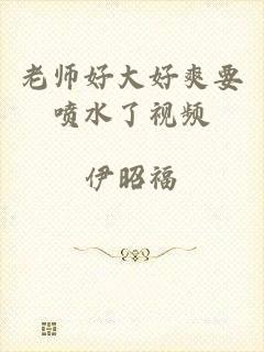 老师好大好爽要喷水了视频