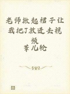老师掀起裙子让我把J放进去视频