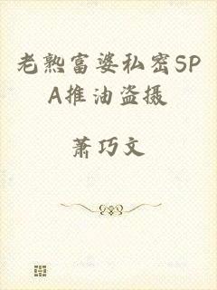 老熟富婆私密SPA推油盗摄