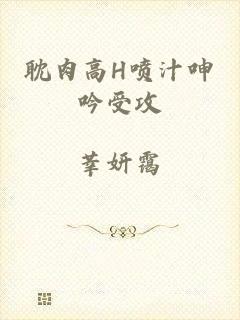 耽肉高H喷汁呻吟受攻