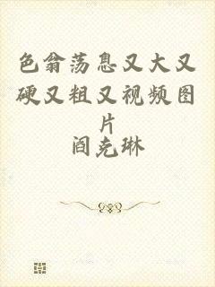 色翁荡息又大又硬又粗又视频图片