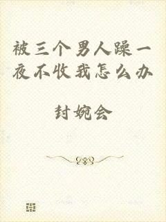 被三个男人躁一夜不收我怎么办