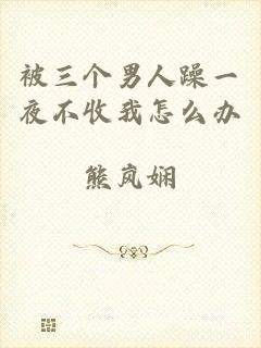 被三个男人躁一夜不收我怎么办