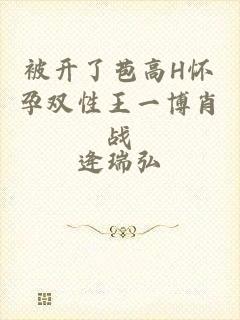 被开了苞高H怀孕双性王一博肖战