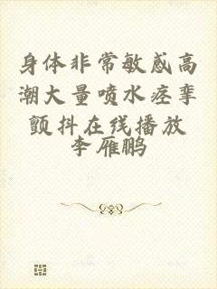 身体非常敏感高潮大量喷水痉挛颤抖在线播放