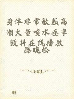身体非常敏感高潮大量喷水痉挛颤抖在线播放
