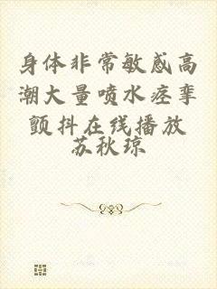 身体非常敏感高潮大量喷水痉挛颤抖在线播放