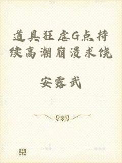 道具狂虐G点持续高潮崩溃求饶