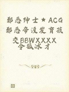 邪恶绅士★ACG邪恶帝没发育孩交BBWXXXX