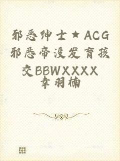 邪恶绅士★ACG邪恶帝没发育孩交BBWXXXX