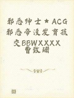 邪恶绅士★ACG邪恶帝没发育孩交BBWXXXX