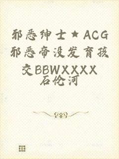 邪恶绅士★ACG邪恶帝没发育孩交BBWXXXX