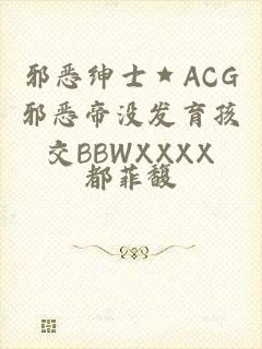 邪恶绅士★ACG邪恶帝没发育孩交BBWXXXX