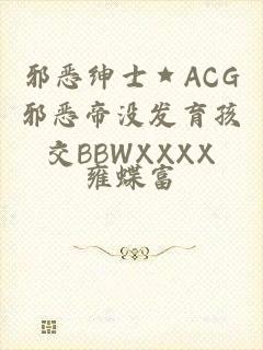 邪恶绅士★ACG邪恶帝没发育孩交BBWXXXX