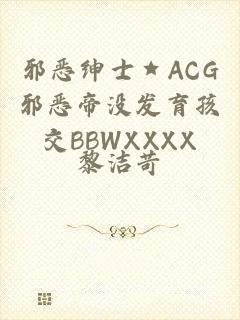 邪恶绅士★ACG邪恶帝没发育孩交BBWXXXX