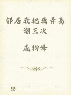 邻居我把我弄高潮三次