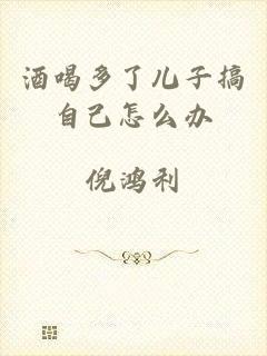 酒喝多了儿子搞自己怎么办