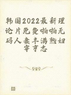 韩国2022最新理论片免费啪啪无码人妻丰满熟妇