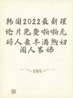 韩国2022最新理论片免费啪啪无码人妻丰满熟妇