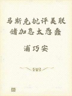 马斯克批评美联储加息太愚蠢