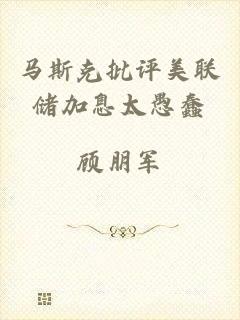 马斯克批评美联储加息太愚蠢