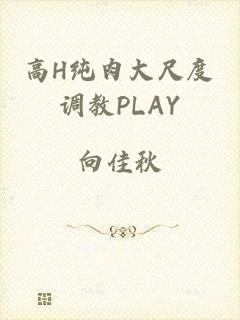高H纯肉大尺度调教PLAY
