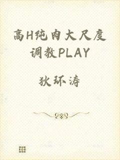 高H纯肉大尺度调教PLAY